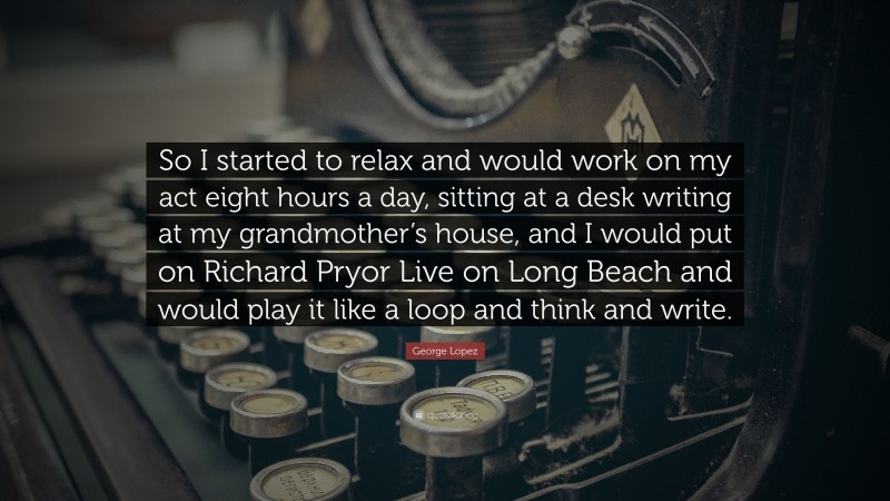 George Lopez Quote: “So I started to relax and would work on my act eight hours a day, sitting at a desk writing at my grandmother’s house, and I would put on Richard Pryor Live on Long Beach and would play it like a loop and think and write.”