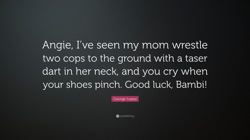 George Lopez Quote: “Angie, I’ve seen my mom wrestle two cops to the ground with a taser dart in her neck, and you cry when your shoes pinch. Good luck, Bambi!”