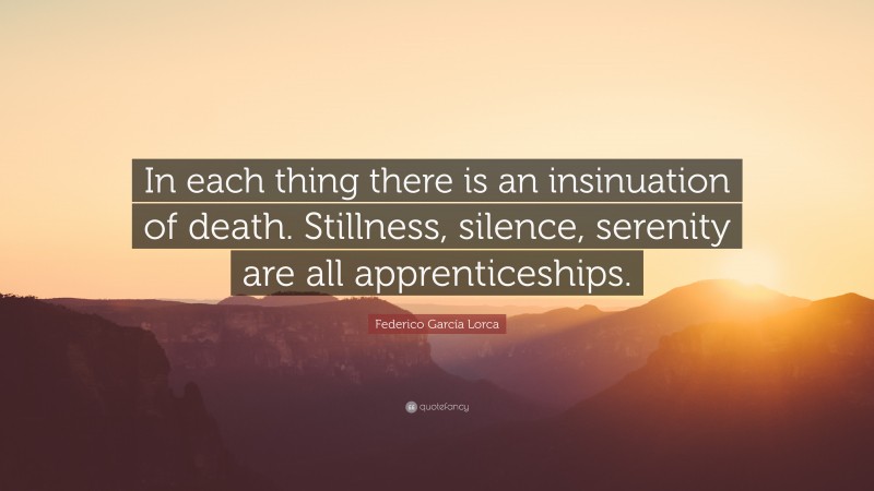 Federico García Lorca Quote: “In each thing there is an insinuation of death. Stillness, silence, serenity are all apprenticeships.”