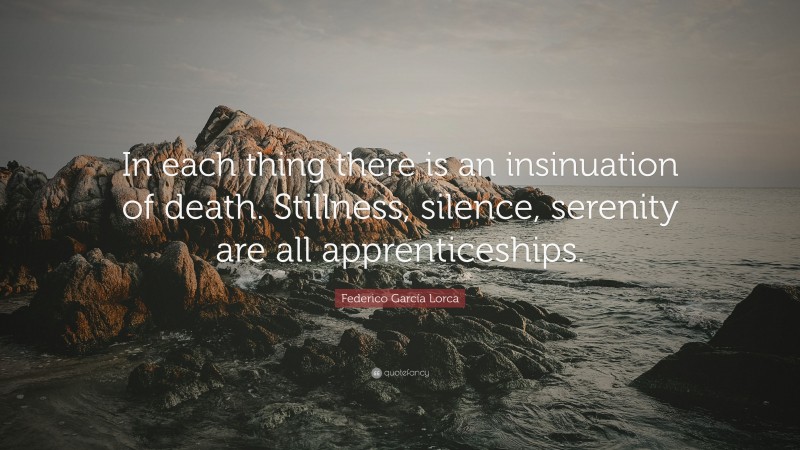 Federico García Lorca Quote: “In each thing there is an insinuation of death. Stillness, silence, serenity are all apprenticeships.”