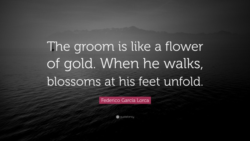 Federico García Lorca Quote: “The groom is like a flower of gold. When he walks, blossoms at his feet unfold.”
