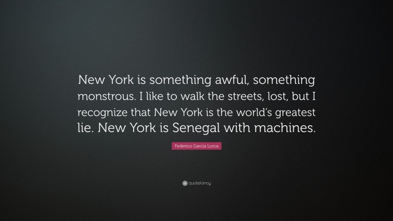Federico García Lorca Quote: “New York is something awful, something monstrous. I like to walk the streets, lost, but I recognize that New York is the world’s greatest lie. New York is Senegal with machines.”