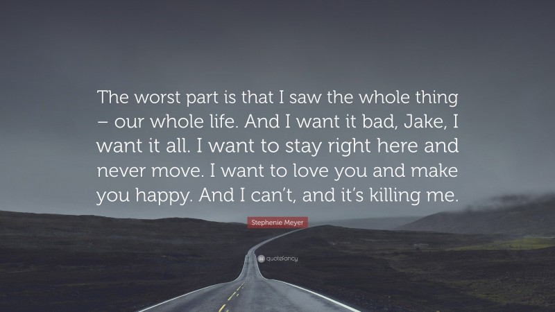 Stephenie Meyer Quote: “The worst part is that I saw the whole thing – our whole life. And I want it bad, Jake, I want it all. I want to stay right here and never move. I want to love you and make you happy. And I can’t, and it’s killing me.”