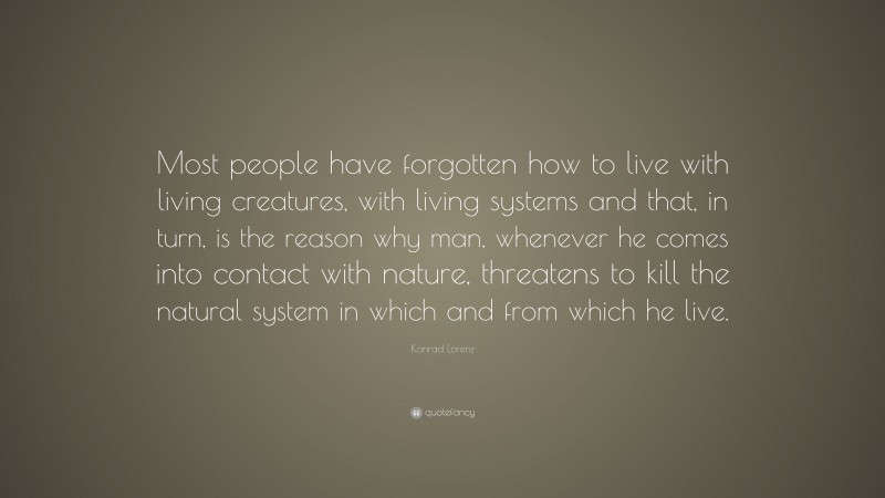 Konrad Lorenz Quote: “Most people have forgotten how to live with living creatures, with living systems and that, in turn, is the reason why man, whenever he comes into contact with nature, threatens to kill the natural system in which and from which he live.”