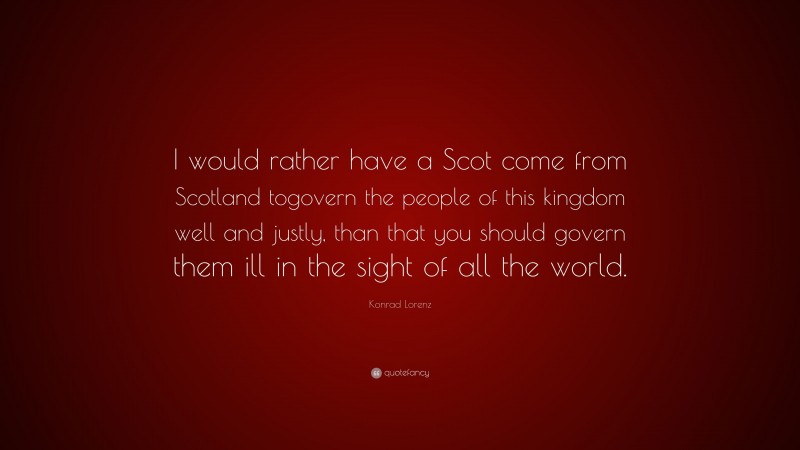 Konrad Lorenz Quote: “I would rather have a Scot come from Scotland togovern the people of this kingdom well and justly, than that you should govern them ill in the sight of all the world.”
