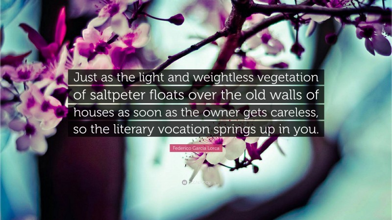 Federico García Lorca Quote: “Just as the light and weightless vegetation of saltpeter floats over the old walls of houses as soon as the owner gets careless, so the literary vocation springs up in you.”