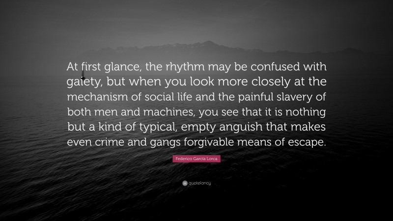 Federico García Lorca Quote: “At first glance, the rhythm may be confused with gaiety, but when you look more closely at the mechanism of social life and the painful slavery of both men and machines, you see that it is nothing but a kind of typical, empty anguish that makes even crime and gangs forgivable means of escape.”