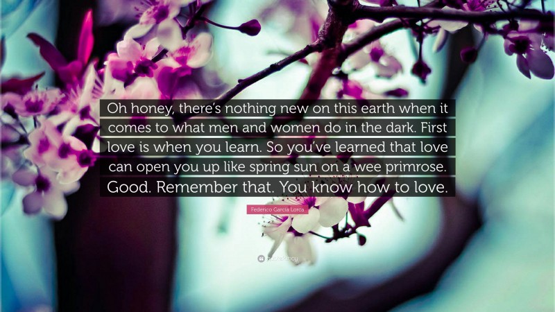 Federico García Lorca Quote: “Oh honey, there’s nothing new on this earth when it comes to what men and women do in the dark. First love is when you learn. So you’ve learned that love can open you up like spring sun on a wee primrose. Good. Remember that. You know how to love.”