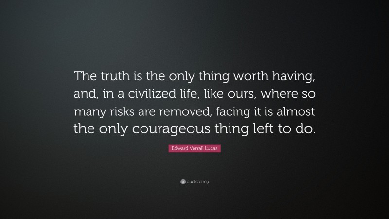 Edward Verrall Lucas Quote: “The truth is the only thing worth having, and, in a civilized life, like ours, where so many risks are removed, facing it is almost the only courageous thing left to do.”