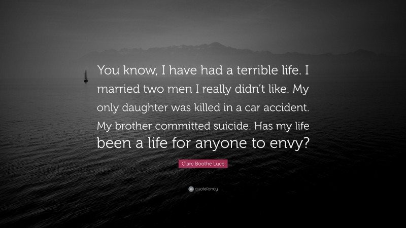 Clare Boothe Luce Quote: “You know, I have had a terrible life. I married two men I really didn’t like. My only daughter was killed in a car accident. My brother committed suicide. Has my life been a life for anyone to envy?”