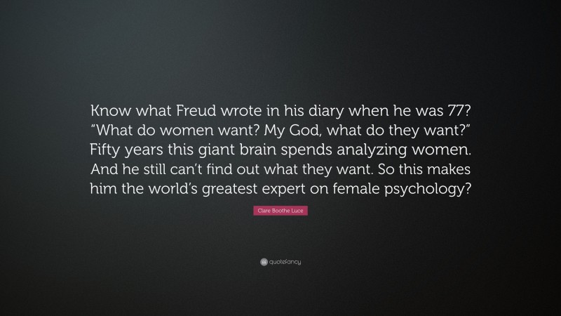 Clare Boothe Luce Quote: “Know what Freud wrote in his diary when he was 77? “What do women want? My God, what do they want?” Fifty years this giant brain spends analyzing women. And he still can’t find out what they want. So this makes him the world’s greatest expert on female psychology?”