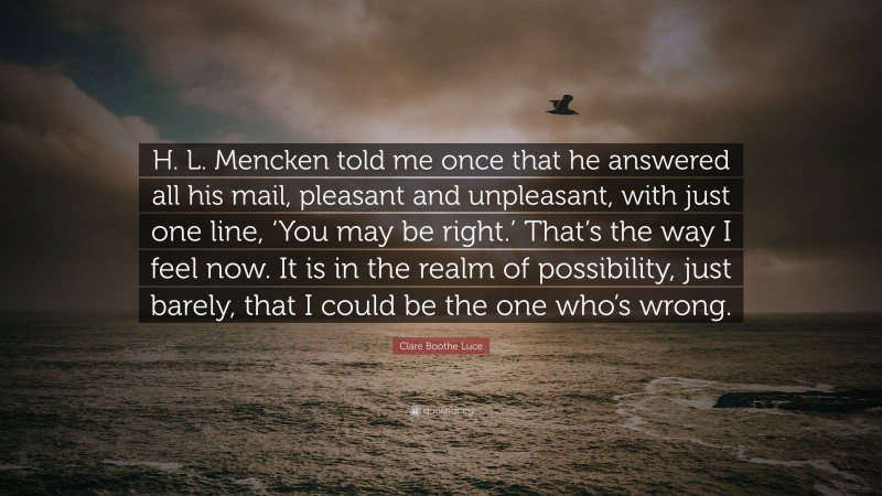 Clare Boothe Luce Quote: “H. L. Mencken told me once that he answered all his mail, pleasant and unpleasant, with just one line, ‘You may be right.’ That’s the way I feel now. It is in the realm of possibility, just barely, that I could be the one who’s wrong.”