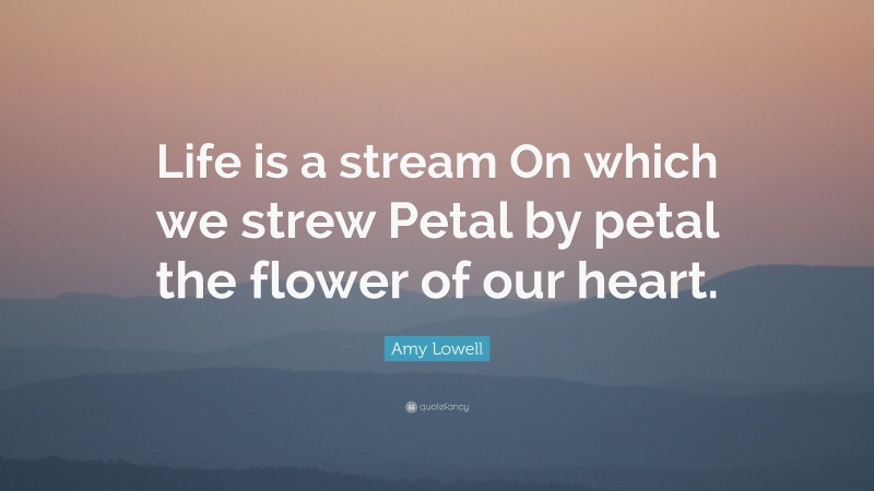 Amy Lowell Quote: “Life is a stream On which we strew Petal by petal the flower of our heart.”