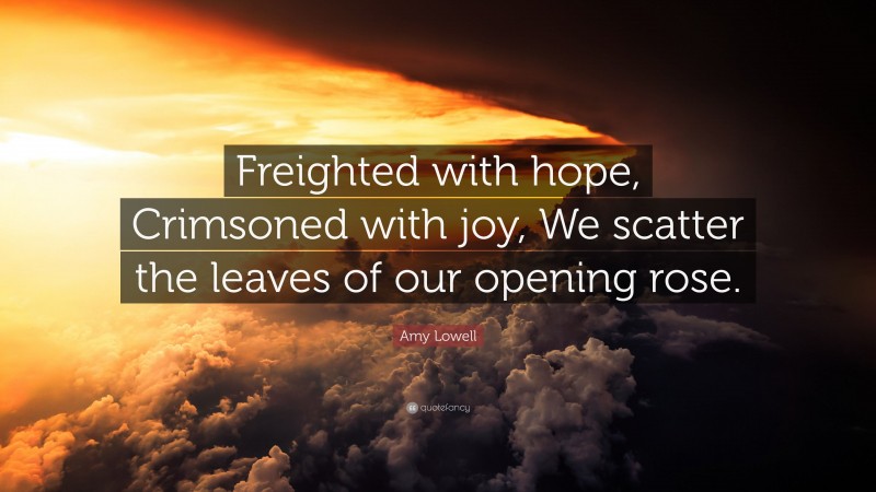 Amy Lowell Quote: “Freighted with hope, Crimsoned with joy, We scatter the leaves of our opening rose.”
