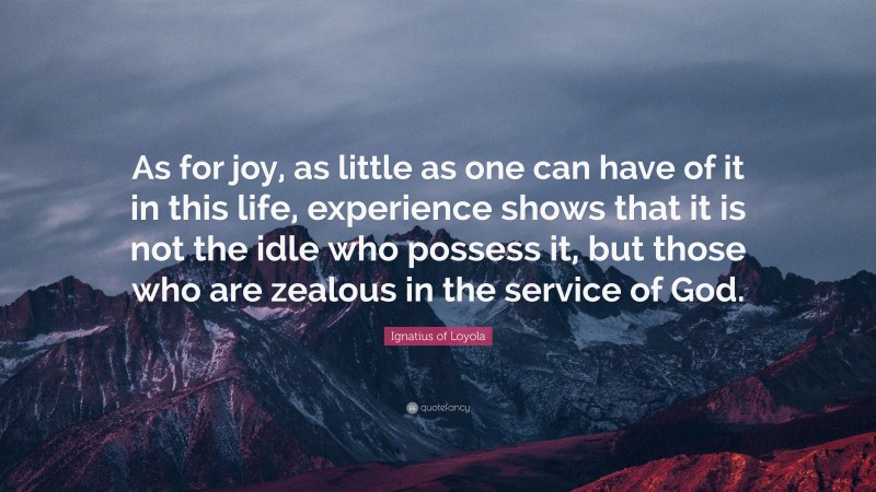 Ignatius of Loyola Quote: “As for joy, as little as one can have of it in this life, experience shows that it is not the idle who possess it, but those who are zealous in the service of God.”