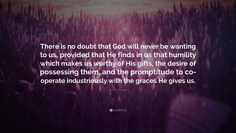 Ignatius of Loyola Quote: “There is no doubt that God will never be wanting to us, provided that He finds in us that humility which makes us worthy of His gifts, the desire of possessing them, and the promptitude to co-operate industriously with the graces He gives us.”