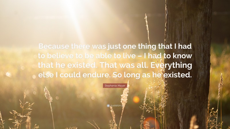 Stephenie Meyer Quote: “Because there was just one thing that I had to believe to be able to live – I had to know that he existed. That was all. Everything else I could endure. So long as he existed.”