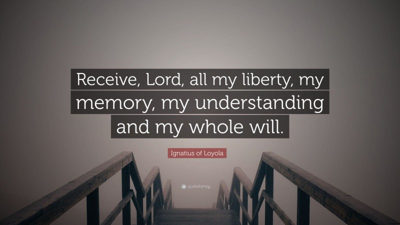 Ignatius of Loyola Quote: “Receive, Lord, all my liberty, my memory, my understanding and my whole will.”