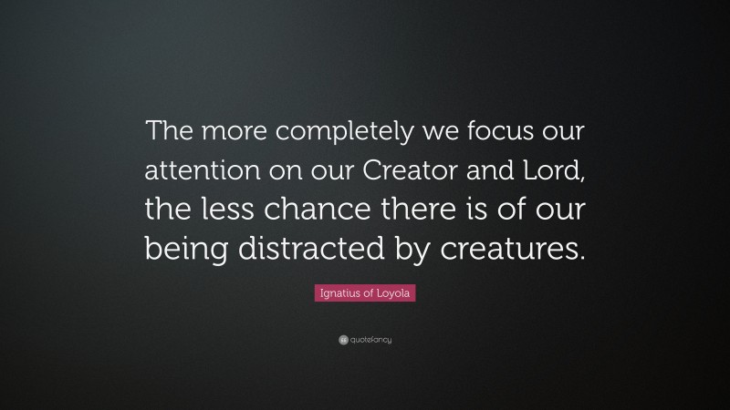 Ignatius of Loyola Quote: “The more completely we focus our attention on our Creator and Lord, the less chance there is of our being distracted by creatures.”