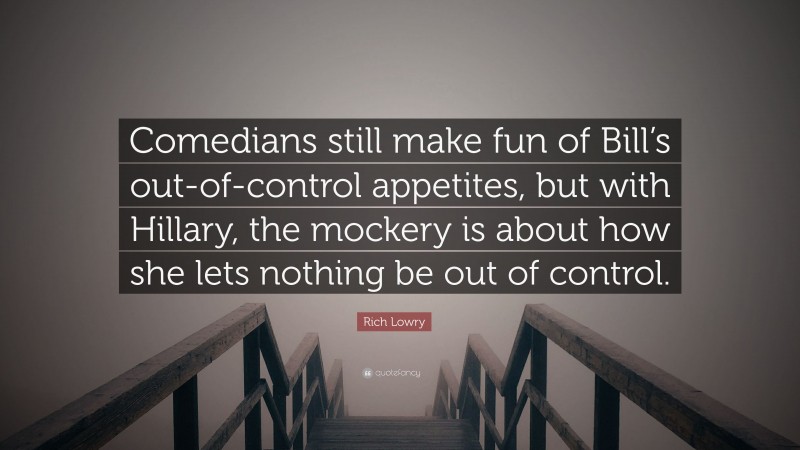 Rich Lowry Quote: “Comedians still make fun of Bill’s out-of-control appetites, but with Hillary, the mockery is about how she lets nothing be out of control.”