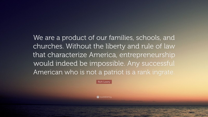 Rich Lowry Quote: “We are a product of our families, schools, and churches. Without the liberty and rule of law that characterize America, entrepreneurship would indeed be impossible. Any successful American who is not a patriot is a rank ingrate.”