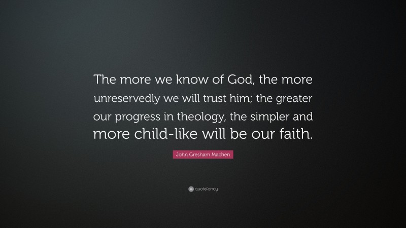John Gresham Machen Quote: “The more we know of God, the more unreservedly we will trust him; the greater our progress in theology, the simpler and more child-like will be our faith.”