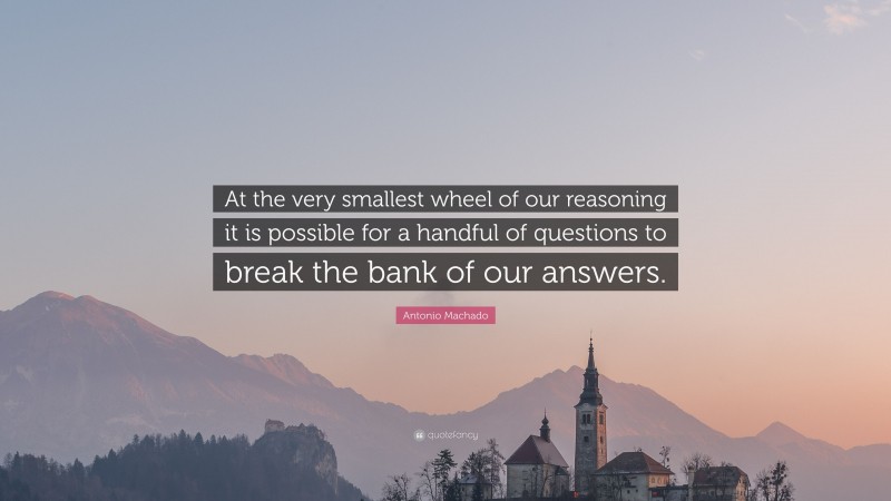 Antonio Machado Quote: “At the very smallest wheel of our reasoning it is possible for a handful of questions to break the bank of our answers.”