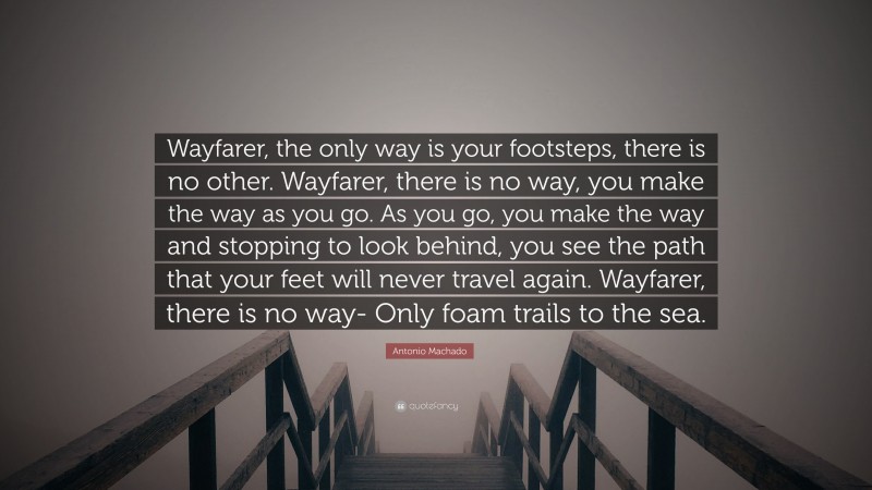 Antonio Machado Quote: “Wayfarer, the only way is your footsteps, there is no other. Wayfarer, there is no way, you make the way as you go. As you go, you make the way and stopping to look behind, you see the path that your feet will never travel again. Wayfarer, there is no way- Only foam trails to the sea.”