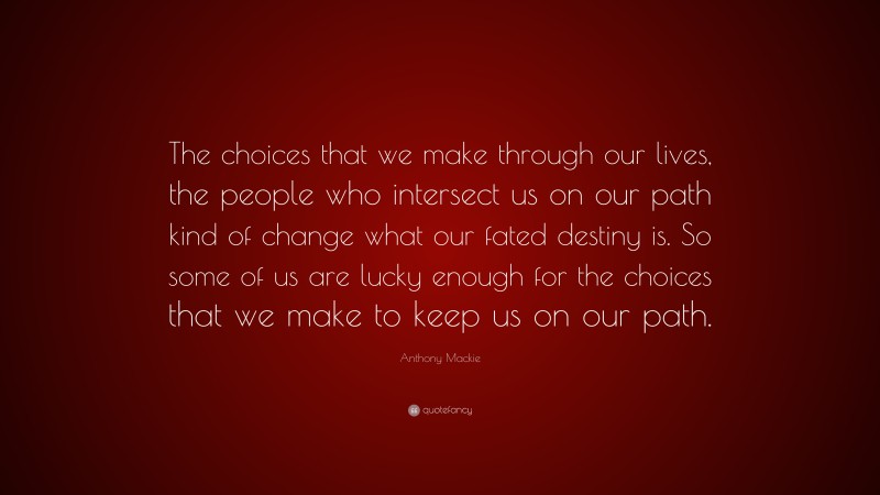 Anthony Mackie Quote: “The choices that we make through our lives, the people who intersect us on our path kind of change what our fated destiny is. So some of us are lucky enough for the choices that we make to keep us on our path.”