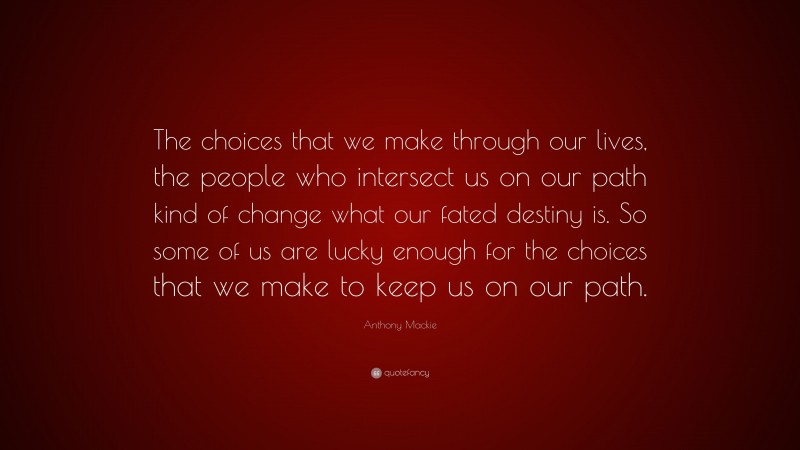 Anthony Mackie Quote: “The choices that we make through our lives, the people who intersect us on our path kind of change what our fated destiny is. So some of us are lucky enough for the choices that we make to keep us on our path.”