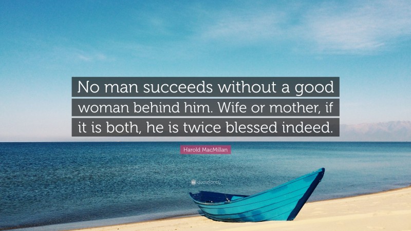 Harold MacMillan Quote: “No man succeeds without a good woman behind him. Wife or mother, if it is both, he is twice blessed indeed.”