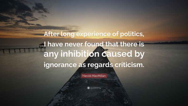 Harold MacMillan Quote: “After long experience of politics, I have never found that there is any inhibition caused by ignorance as regards criticism.”