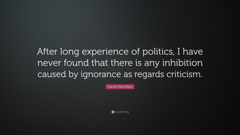 Harold MacMillan Quote: “After long experience of politics, I have never found that there is any inhibition caused by ignorance as regards criticism.”