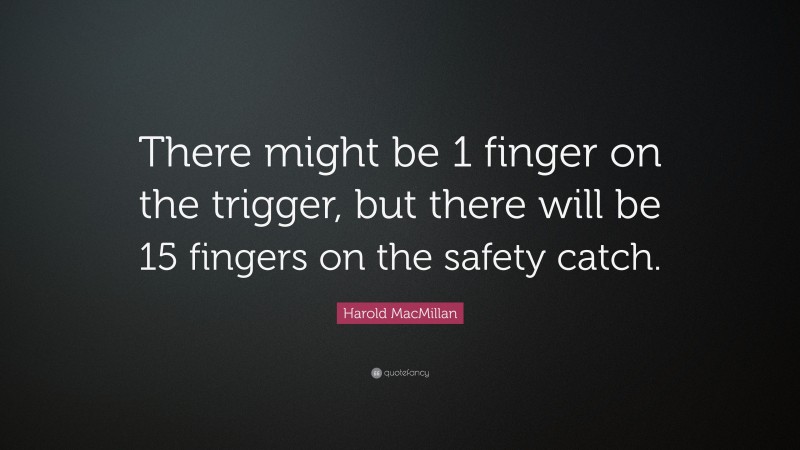 Harold MacMillan Quote: “There might be 1 finger on the trigger, but there will be 15 fingers on the safety catch.”