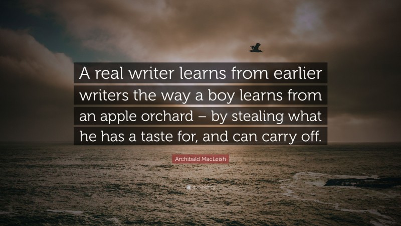 Archibald MacLeish Quote: “A real writer learns from earlier writers the way a boy learns from an apple orchard – by stealing what he has a taste for, and can carry off.”