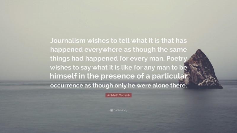 Archibald MacLeish Quote: “Journalism wishes to tell what it is that has happened everywhere as though the same things had happened for every man. Poetry wishes to say what it is like for any man to be himself in the presence of a particular occurrence as though only he were alone there.”