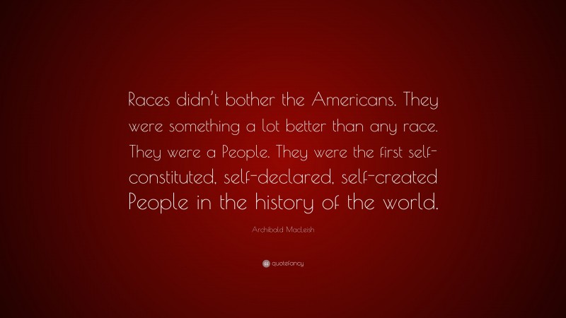 Archibald MacLeish Quote: “Races didn’t bother the Americans. They were something a lot better than any race. They were a People. They were the first self-constituted, self-declared, self-created People in the history of the world.”