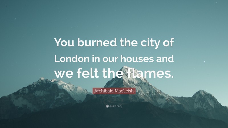 Archibald MacLeish Quote: “You burned the city of London in our houses and we felt the flames.”