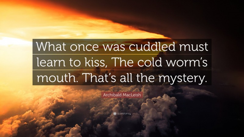 Archibald MacLeish Quote: “What once was cuddled must learn to kiss, The cold worm’s mouth. That’s all the mystery.”