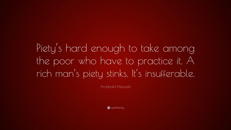 Archibald MacLeish Quote: “Piety’s hard enough to take among the poor who have to practice it. A rich man’s piety stinks. It’s insufferable.”