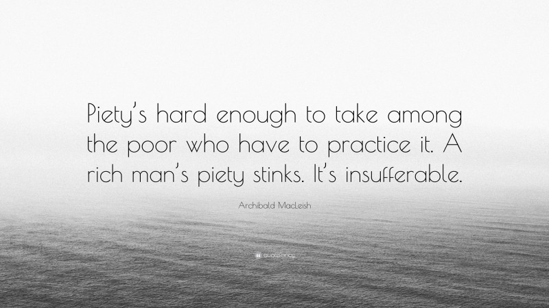 Archibald MacLeish Quote: “Piety’s hard enough to take among the poor who have to practice it. A rich man’s piety stinks. It’s insufferable.”