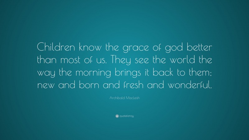 Archibald MacLeish Quote: “Children know the grace of god better than most of us. They see the world the way the morning brings it back to them; new and born and fresh and wonderful.”