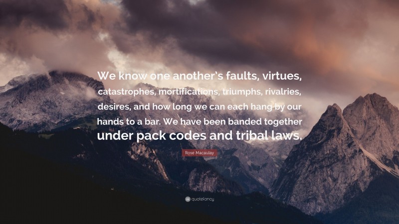 Rose Macaulay Quote: “We know one another’s faults, virtues, catastrophes, mortifications, triumphs, rivalries, desires, and how long we can each hang by our hands to a bar. We have been banded together under pack codes and tribal laws.”