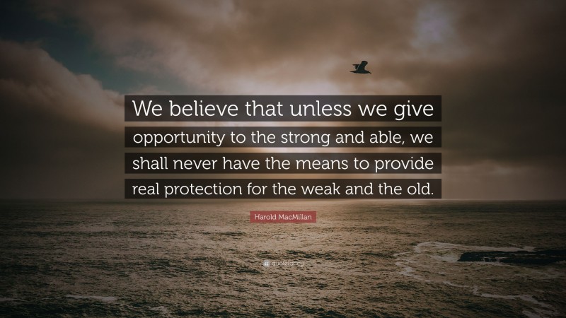 Harold MacMillan Quote: “We believe that unless we give opportunity to the strong and able, we shall never have the means to provide real protection for the weak and the old.”