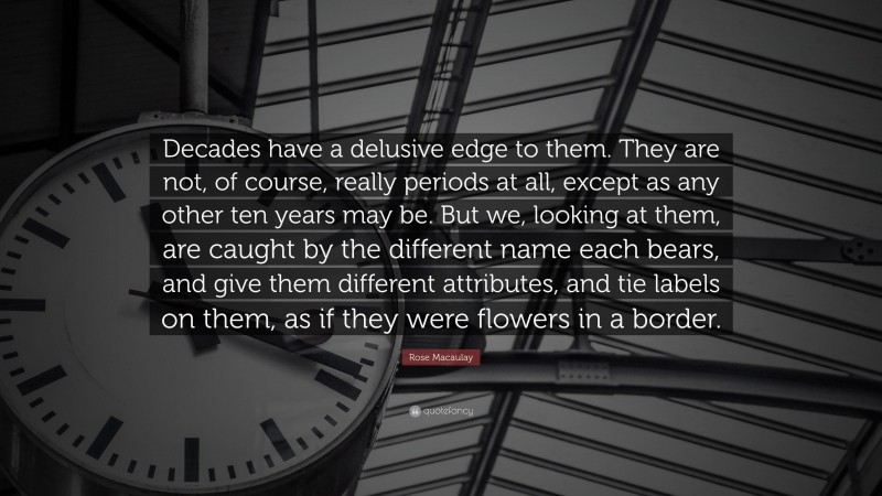 Rose Macaulay Quote: “Decades have a delusive edge to them. They are not, of course, really periods at all, except as any other ten years may be. But we, looking at them, are caught by the different name each bears, and give them different attributes, and tie labels on them, as if they were flowers in a border.”