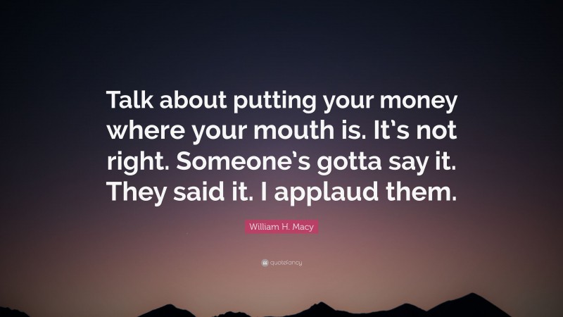 William H. Macy Quote: “Talk about putting your money where your mouth is. It’s not right. Someone’s gotta say it. They said it. I applaud them.”