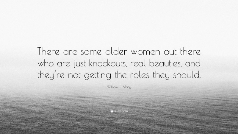 William H. Macy Quote: “There are some older women out there who are just knockouts, real beauties, and they’re not getting the roles they should.”