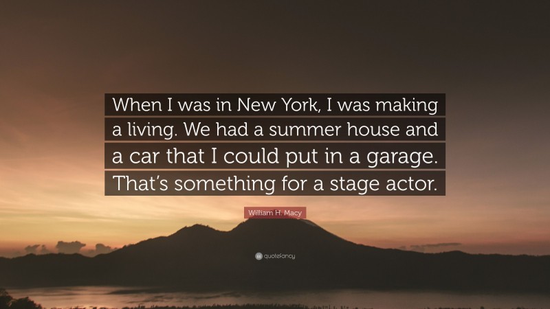 William H. Macy Quote: “When I was in New York, I was making a living. We had a summer house and a car that I could put in a garage. That’s something for a stage actor.”