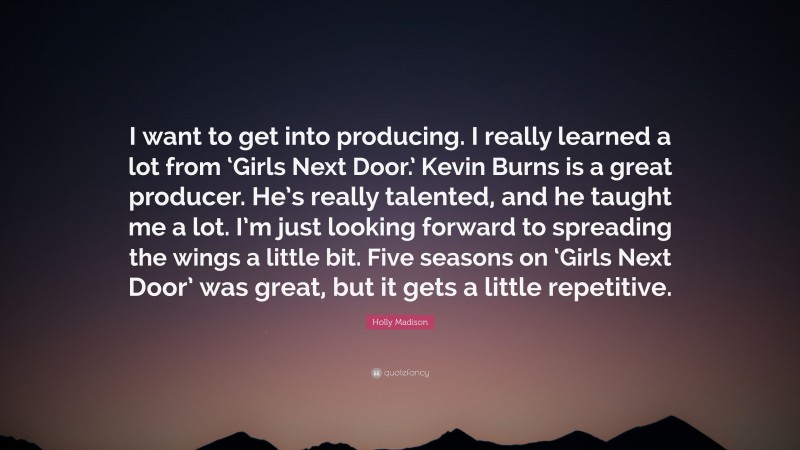 Holly Madison Quote: “I want to get into producing. I really learned a lot from ‘Girls Next Door.’ Kevin Burns is a great producer. He’s really talented, and he taught me a lot. I’m just looking forward to spreading the wings a little bit. Five seasons on ‘Girls Next Door’ was great, but it gets a little repetitive.”