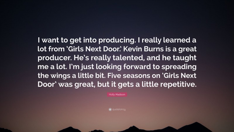 Holly Madison Quote: “I want to get into producing. I really learned a lot from ‘Girls Next Door.’ Kevin Burns is a great producer. He’s really talented, and he taught me a lot. I’m just looking forward to spreading the wings a little bit. Five seasons on ‘Girls Next Door’ was great, but it gets a little repetitive.”